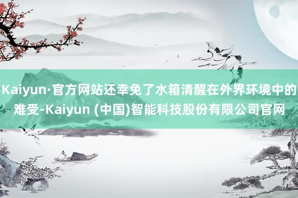 Kaiyun·官方网站还幸免了水箱清醒在外界环境中的难受-Kaiyun (中国)智能科技股份有限公司官网