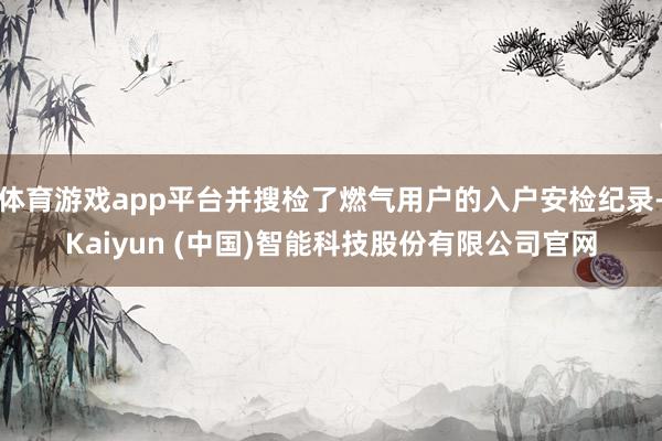 体育游戏app平台并搜检了燃气用户的入户安检纪录-Kaiyun (中国)智能科技股份有限公司官网