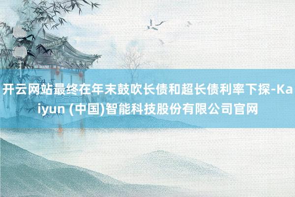 开云网站最终在年末鼓吹长债和超长债利率下探-Kaiyun (中国)智能科技股份有限公司官网