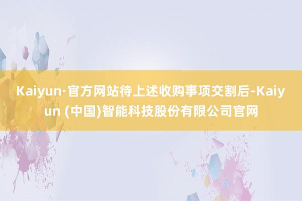 Kaiyun·官方网站待上述收购事项交割后-Kaiyun (中国)智能科技股份有限公司官网