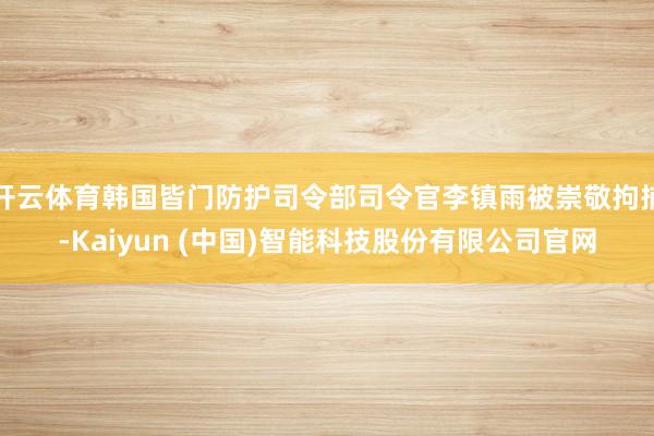 开云体育韩国皆门防护司令部司令官李镇雨被崇敬拘捕-Kaiyun (中国)智能科技股份有限公司官网