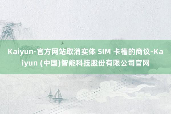 Kaiyun·官方网站取消实体 SIM 卡槽的商议-Kaiyun (中国)智能科技股份有限公司官网