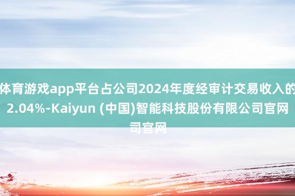 体育游戏app平台占公司2024年度经审计交易收入的2.04%-Kaiyun (中国)智能科技股份有限公司官网