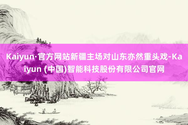 Kaiyun·官方网站新疆主场对山东亦然重头戏-Kaiyun (中国)智能科技股份有限公司官网