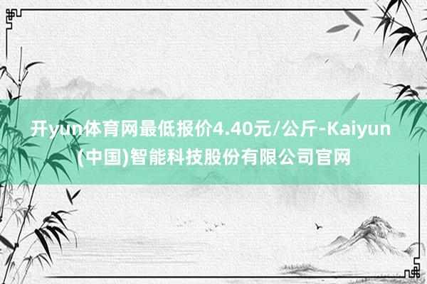 开yun体育网最低报价4.40元/公斤-Kaiyun (中国)智能科技股份有限公司官网