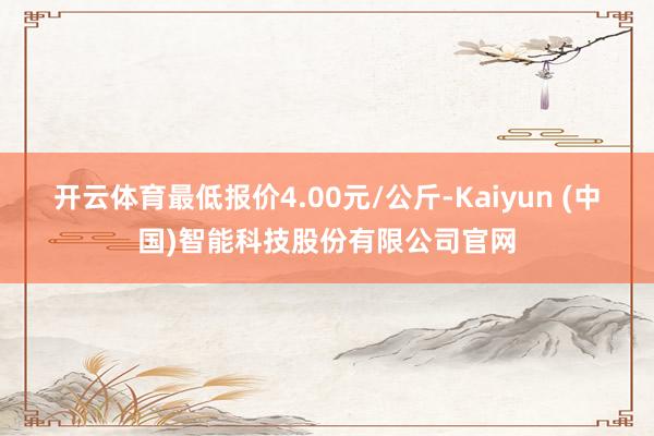 开云体育最低报价4.00元/公斤-Kaiyun (中国)智能科技股份有限公司官网