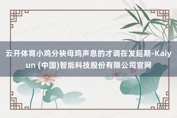 云开体育小鸡分袂母鸡声息的才调在发延期-Kaiyun (中国)智能科技股份有限公司官网