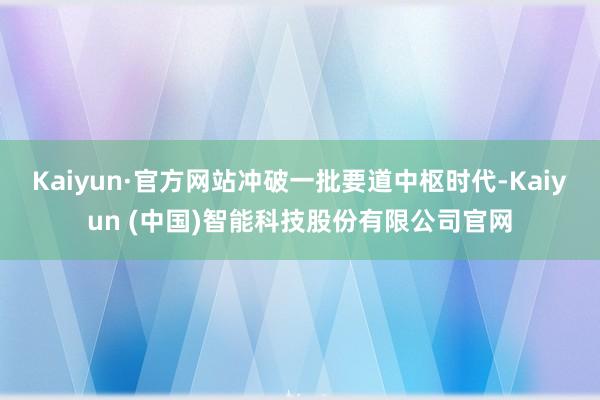 Kaiyun·官方网站冲破一批要道中枢时代-Kaiyun (中国)智能科技股份有限公司官网