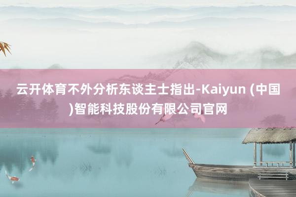 云开体育不外分析东谈主士指出-Kaiyun (中国)智能科技股份有限公司官网