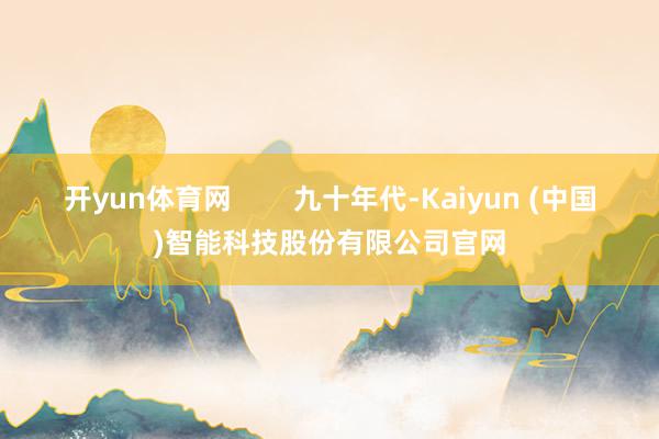 开yun体育网 九十年代-Kaiyun (中国)智能科技股份有限公司官网
