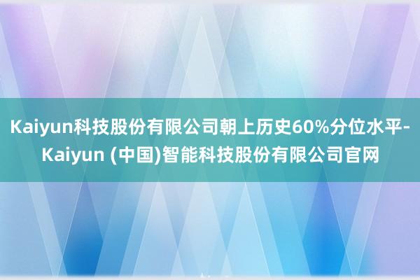 Kaiyun科技股份有限公司朝上历史60%分位水平-Kaiyun (中国)智能科技股份有限公司官网