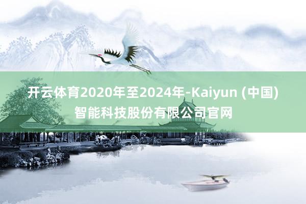开云体育2020年至2024年-Kaiyun (中国)智能科技股份有限公司官网