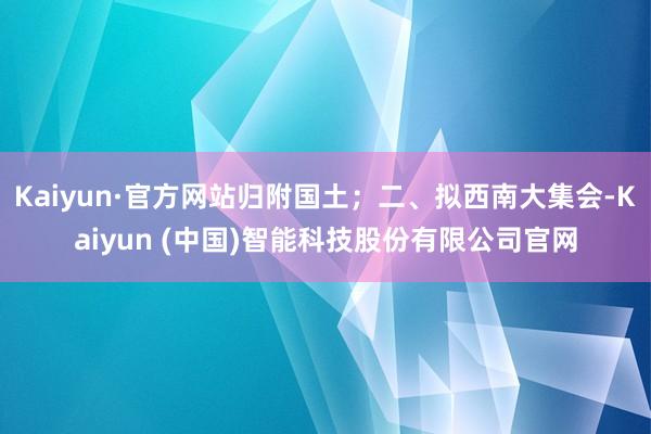 Kaiyun·官方网站归附国土；二、拟西南大集会-Kaiyun (中国)智能科技股份有限公司官网