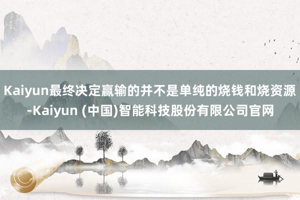 Kaiyun最终决定赢输的并不是单纯的烧钱和烧资源-Kaiyun (中国)智能科技股份有限公司官网