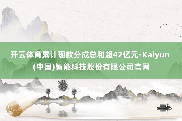 开云体育累计现款分成总和超42亿元-Kaiyun (中国)智能科技股份有限公司官网