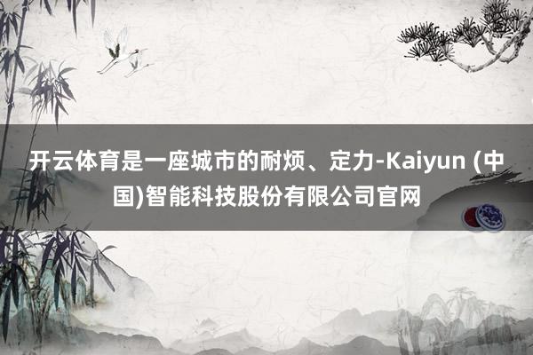 开云体育是一座城市的耐烦、定力-Kaiyun (中国)智能科技股份有限公司官网