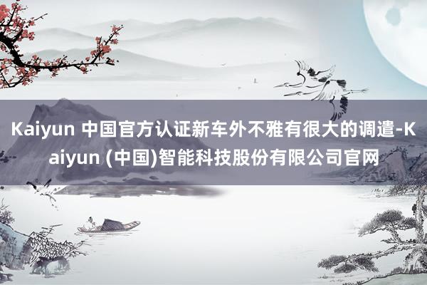 Kaiyun 中国官方认证新车外不雅有很大的调遣-Kaiyun (中国)智能科技股份有限公司官网