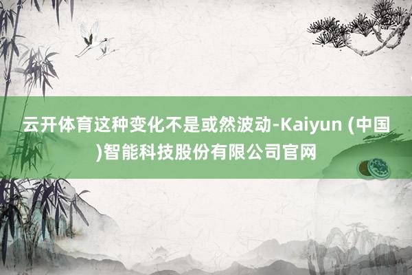 云开体育这种变化不是或然波动-Kaiyun (中国)智能科技股份有限公司官网