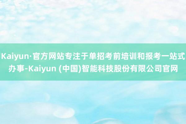 Kaiyun·官方网站专注于单招考前培训和报考一站式办事-Kaiyun (中国)智能科技股份有限公司官网