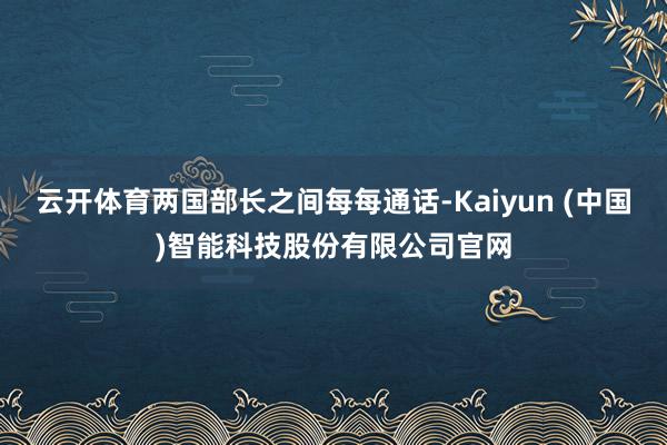 云开体育两国部长之间每每通话-Kaiyun (中国)智能科技股份有限公司官网