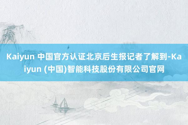 Kaiyun 中国官方认证北京后生报记者了解到-Kaiyun (中国)智能科技股份有限公司官网