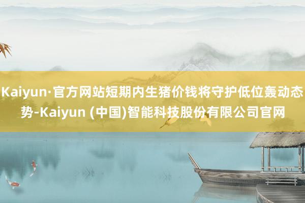 Kaiyun·官方网站短期内生猪价钱将守护低位轰动态势-Kaiyun (中国)智能科技股份有限公司官网