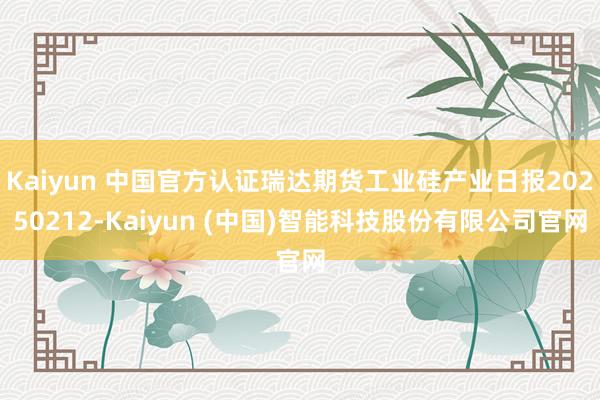 Kaiyun 中国官方认证瑞达期货工业硅产业日报20250212-Kaiyun (中国)智能科技股份有限公司官网