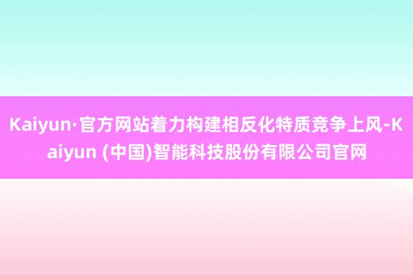 Kaiyun·官方网站着力构建相反化特质竞争上风-Kaiyun (中国)智能科技股份有限公司官网