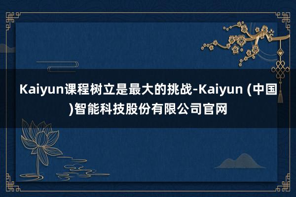 Kaiyun课程树立是最大的挑战-Kaiyun (中国)智能科技股份有限公司官网
