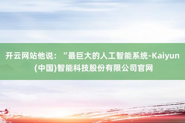 开云网站他说：“最巨大的人工智能系统-Kaiyun (中国)智能科技股份有限公司官网