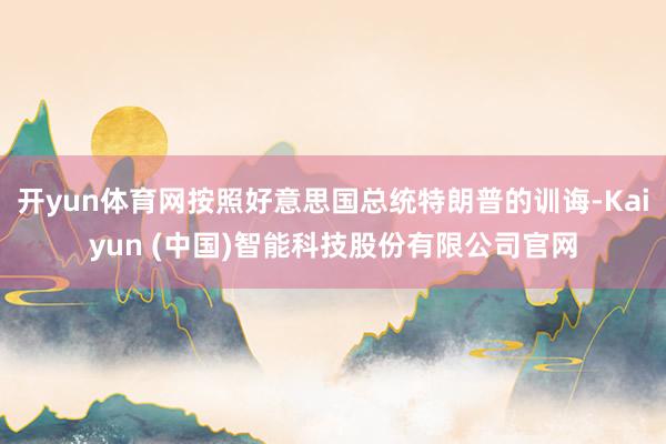 开yun体育网按照好意思国总统特朗普的训诲-Kaiyun (中国)智能科技股份有限公司官网