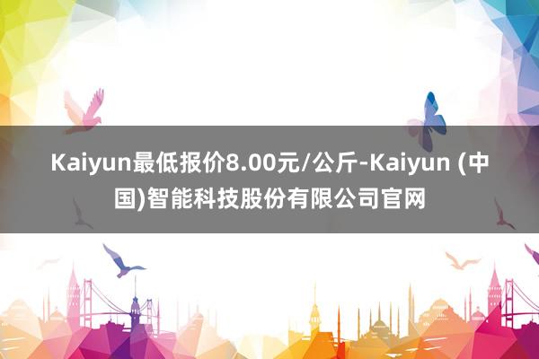 Kaiyun最低报价8.00元/公斤-Kaiyun (中国)智能科技股份有限公司官网