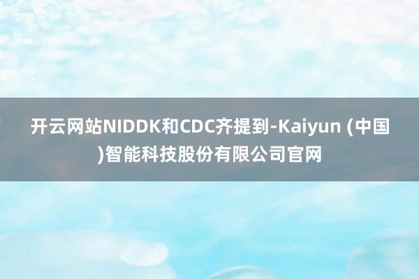 开云网站NIDDK和CDC齐提到-Kaiyun (中国)智能科技股份有限公司官网