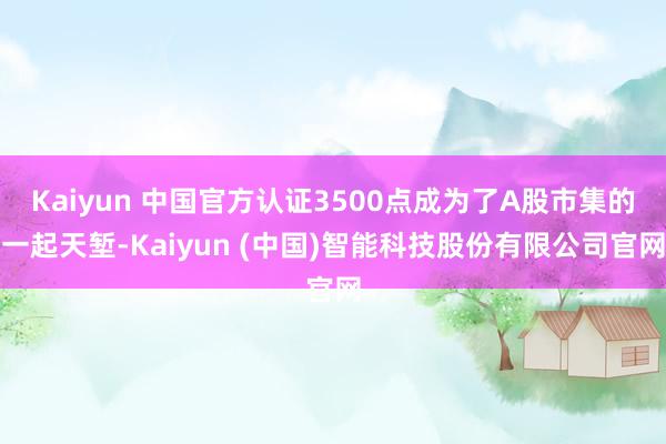 Kaiyun 中国官方认证3500点成为了A股市集的一起天堑-Kaiyun (中国)智能科技股份有限公司官网