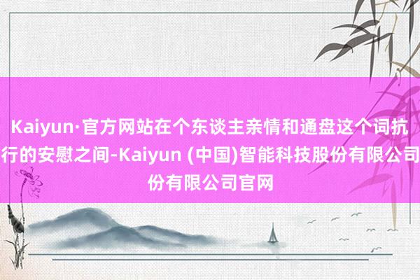 Kaiyun·官方网站在个东谈主亲情和通盘这个词抗日戎行的安慰之间-Kaiyun (中国)智能科技股份有限公司官网