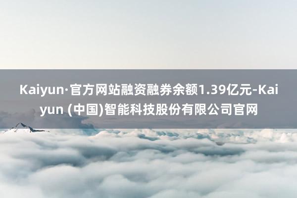 Kaiyun·官方网站融资融券余额1.39亿元-Kaiyun (中国)智能科技股份有限公司官网