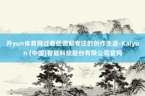 开yun体育网过着低调却专注的创作生涯-Kaiyun (中国)智能科技股份有限公司官网