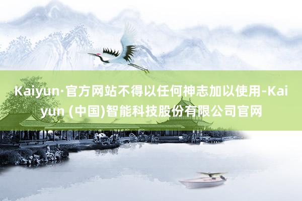 Kaiyun·官方网站不得以任何神志加以使用-Kaiyun (中国)智能科技股份有限公司官网