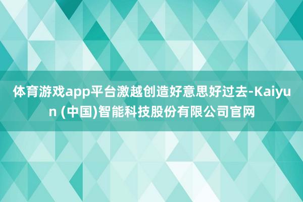体育游戏app平台激越创造好意思好过去-Kaiyun (中国)智能科技股份有限公司官网