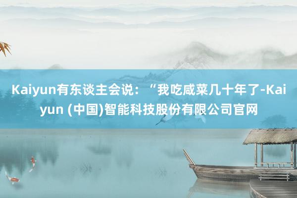Kaiyun有东谈主会说：“我吃咸菜几十年了-Kaiyun (中国)智能科技股份有限公司官网