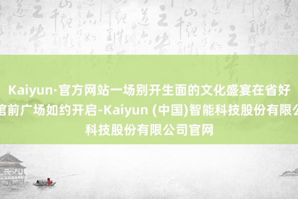 Kaiyun·官方网站一场别开生面的文化盛宴在省好意思术馆前广场如约开启-Kaiyun (中国)智能科技股份有限公司官网