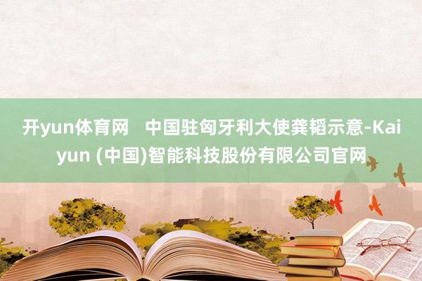 开yun体育网   中国驻匈牙利大使龚韬示意-Kaiyun (中国)智能科技股份有限公司官网