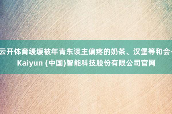 云开体育缓缓被年青东谈主偏疼的奶茶、汉堡等和会-Kaiyun (中国)智能科技股份有限公司官网