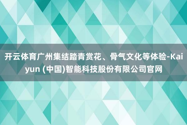 开云体育广州集结踏青赏花、骨气文化等体验-Kaiyun (中国)智能科技股份有限公司官网