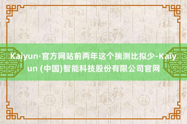 Kaiyun·官方网站前两年这个揣测比拟少-Kaiyun (中国)智能科技股份有限公司官网