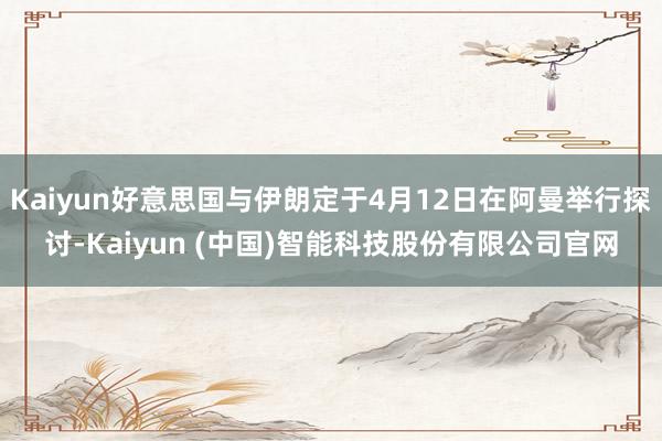 Kaiyun好意思国与伊朗定于4月12日在阿曼举行探讨-Kaiyun (中国)智能科技股份有限公司官网