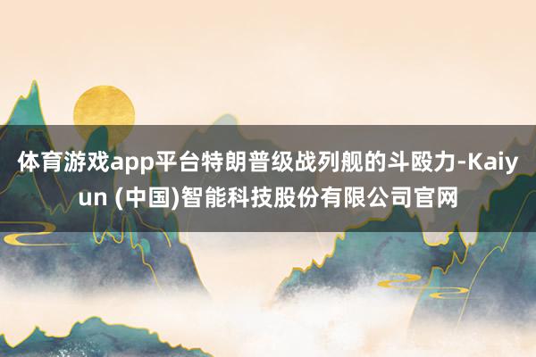 体育游戏app平台特朗普级战列舰的斗殴力-Kaiyun (中国)智能科技股份有限公司官网