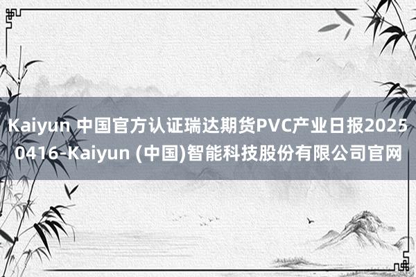 Kaiyun 中国官方认证瑞达期货PVC产业日报20250416-Kaiyun (中国)智能科技股份有限公司官网