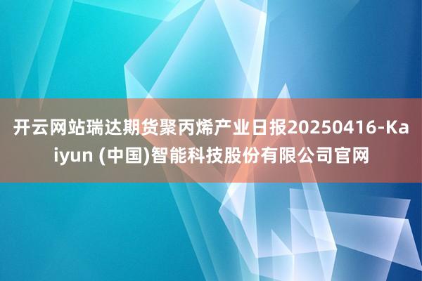 开云网站瑞达期货聚丙烯产业日报20250416-Kaiyun (中国)智能科技股份有限公司官网
