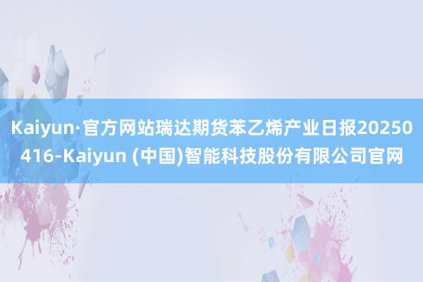 Kaiyun·官方网站瑞达期货苯乙烯产业日报20250416-Kaiyun (中国)智能科技股份有限公司官网